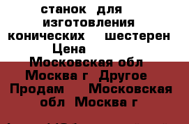 станок  для     изготовления  конических    шестерен  › Цена ­ 40 000 - Московская обл., Москва г. Другое » Продам   . Московская обл.,Москва г.